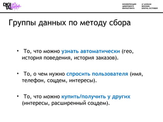 Группы данных по методу сбора


 • То, что можно узнать автоматически (гео,
   история поведения, история заказов).

 • То, о чем нужно спросить пользователя (имя,
   телефон, соцдем, интересы).

 • То, что можно купить/получить у других
   (интересы, расширенный соцдем).
 