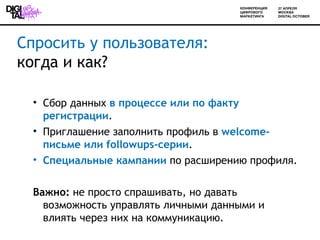 Спросить у пользователя:
когда и как?

  • Сбор данных в процессе или по факту
    регистрации.
  • Приглашение заполнить профиль в welcome-
    письме или followups-серии.
  • Специальные кампании по расширению профиля.


  Важно: не просто спрашивать, но давать
    возможность управлять личными данными и
    влиять через них на коммуникацию.
 