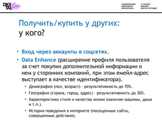 Получить/купить у других:
у кого?

• Вход через аккаунты в соцсетях.
• Data Enhance (расширение профиля пользователя
  за счет покупки дополнительной информации о
  нем у сторонних компаний, при этом емейл-адрес
  выступает в качестве идентификатора).
  • Демография (пол, возраст) – результативность до 70%.
  • География (страна, город, адрес) – результативность до 30%.
  • Характеристики стиля и качества жизни (наличие машины, дома
    и т.п.).
  • История поведения в интернете (посещенные сайты,
    совершенные действия).
 