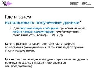 Где и зачем
использовать полученные данные?
   • Для персонализации сообщения при общении через
     любые каналы коммуникации: емейл-маркетинг,
     социальные сети, баннеры, СМС и др.


Кстати: реакция на канал – это тоже часть профиля
пользователя (коммуникации в каком канале дают лучший
отклик пользователя).


Важно: реакция на один канал дает старт инициации другого
(кликнул по ссылке в письме – жди звонка со
спецпредложением).
 