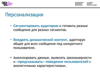 Персонализация

 • Сегментировать аудиторию и готовить разные
   сообщения для разных сегментов.

 • Внедрять динамический контент, адаптируя
   общее для всех сообщение под конкретного
   пользователя.

 • Анализировать данные, выявлять закономерности
   и «предсказывать» поведение пользователей с
   аналогичными характеристиками.
 