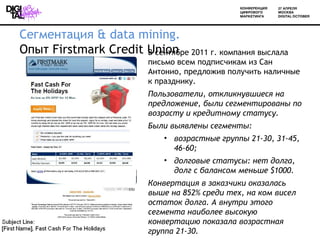 Сегментация & data mining.
Опыт Firstmark Credit Union 2011 г. компания выслала
                      В сентябре
                        письмо всем подписчикам из Сан
                        Антонио, предложив получить наличные
                        к празднику.
                        Пользователи, откликнувшиеся на
                        предложение, были сегментированы по
                        возрасту и кредитному статусу.
                        Были выявлены сегменты:
                           • возрастные группы 21-30, 31-45,
                             46-60;
                           • долговые статусы: нет долга,
                             долг с балансом меньше $1000.
                        Конвертация в заказчики оказалась
                        выше на 852% среди тех, на ком висел
                        остаток долга. А внутри этого
                        сегмента наиболее высокую
                        конвертацию показала возрастная
                        группа 21-30.
 