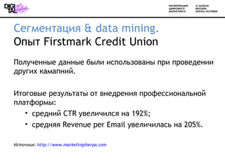 Сегментация & data mining.
Опыт Firstmark Credit Union
Полученные данные были использованы при проведении
других камапний.

Итоговые результаты от внедрения профессиональной
платформы:
   • средний CTR увеличился на 192%;
   • средняя Revenue per Email увеличилась на 205%.

Источник: http://www.marketingsherpa.com
 