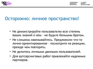 Осторожно: личное пространство!

 • Не демонстрируйте пользователю всю степень
   ваших знаний о нем – не будьте большим братом.
 • Не слишком навязывайтесь. Предложили что-то
   лично-ориентированное – посмотрите на реакцию,
   прежде чем повторять.
 • Не делитесь личными данными пользователей.
 • Для аутсорсинговых работ привлекайте надежных
   партнеров.
 