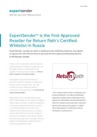ExpertSender™ is the First Approved
Reseller for Return Path's Certiﬁed
Whitelist in Russia
MOSCOW / July 3, 2014 / PRNewswire-iReach
Press Relase
ExpertSender, a global provider of leading email marketing solutions, has signed
an agreement with Return Path to become the ﬁrst Approved Reselling Partner
in the Russian market.
Thanks to this cooperation, ExpertSender will
make it possible for Russian companies to join
the largest network of high quality email
senders in Russia and get included on Return
Path's whitelist of trusted senders.
The program improves deliverability of
permissioned email messages to subscribers'
inboxes, which increases open, click and
conversion activity, keeping marketers
connected to their customers and maximizing
email marketing ROI.
Supported by the local ExpertSender team,
Return Path expands its coverage to the biggest
online market in Europe. “Mailbox providers are
continually changing their ﬁltering processes
to combat email abuse. As a result, even
marketers that follow best practices and are
only sending permissioned email struggle to
deliver their messages to subscribers' inboxes,
unintentionally subjected to anti-spam ﬁltering,"
explains Jan Niggemann, Regional Director
Central Europe at Return Path.
“This is where Return Path's Certiﬁcation for
Russian Marketers can help by identifying
legitimate senders whose mailing practices
qualify for whitelisting. Having Expertsender
offer this solution will ensure that customers
get the best advice and support in market
when they apply for certiﬁcation and go
through the audit process."
 
