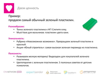 Даем ценность

Пример:
продаем самый обычный зеленый пластилин.
Разнообразие:
    • Тонна зеленого пластилина к НГ! Слепите елку.
    • Must-have для мальчиков: пластилин цвета хаки.

Уникальность:
    • Рубрика «Невозможное возможно». Превращаем зеленый пластилин в
      красный.
    • Акция «Юный строитель»: самая высокая зеленая пирамида из пластилина.

Полезность:
    • Развиваем мелкую моторику! Видеоурок для покупателей зеленого
      пластилина.
    • Цветотерапия с зеленым пластилином. 5 полезных советов от детских
      психологов.
 