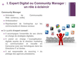 +

I. Expert Digital ou Community Manager :
un rôle à éclaircir

Community Manager




Ambassadeur





Animateur
de
Web contenus, veille)

Communautés

Représentant de l’entreprise sur
communautés et réseaux sociaux

les

En qualité d’expert conseil :


Il accompagne l’ensemble de ses clients
en charge de stratégies digitales.



Il prend en charge l’ évangélisation
digitale auprès de la direction marketing
ou communication et travaille en
transverse avec ses homologues dans les
Directions IT et Ventes.



Il est responsable du sourcing + du
pilotage des agences prestataires.

3

 