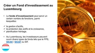7
Créer un Fond d'investissement au
Luxembourg
• Le fonds d'investissement peut servir un
certain nombre de fonctions, parmi
lesquelles:
 la gestion d'actifs,
 la protection des actifs et la croissance,
 planification héritage.
• Au Luxembourg, les investisseurs peuvent
ouvrir divers types de fonds tels que le FPS,
SICAV / SICAF ou SIF.
 