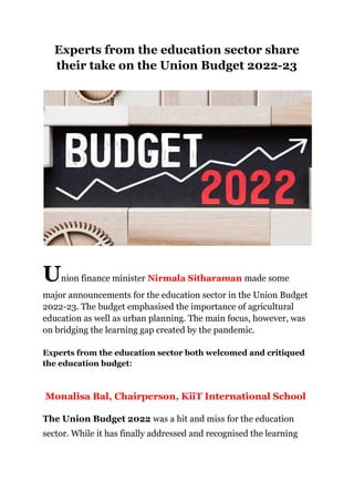 Experts from the education sector share
their take on the Union Budget 2022-23
Union finance minister Nirmala Sitharaman made some
major announcements for the education sector in the Union Budget
2022-23. The budget emphasised the importance of agricultural
education as well as urban planning. The main focus, however, was
on bridging the learning gap created by the pandemic.
Experts from the education sector both welcomed and critiqued
the education budget:
Monalisa Bal, Chairperson, KiiT International School
The Union Budget 2022 was a hit and miss for the education
sector. While it has finally addressed and recognised the learning
 