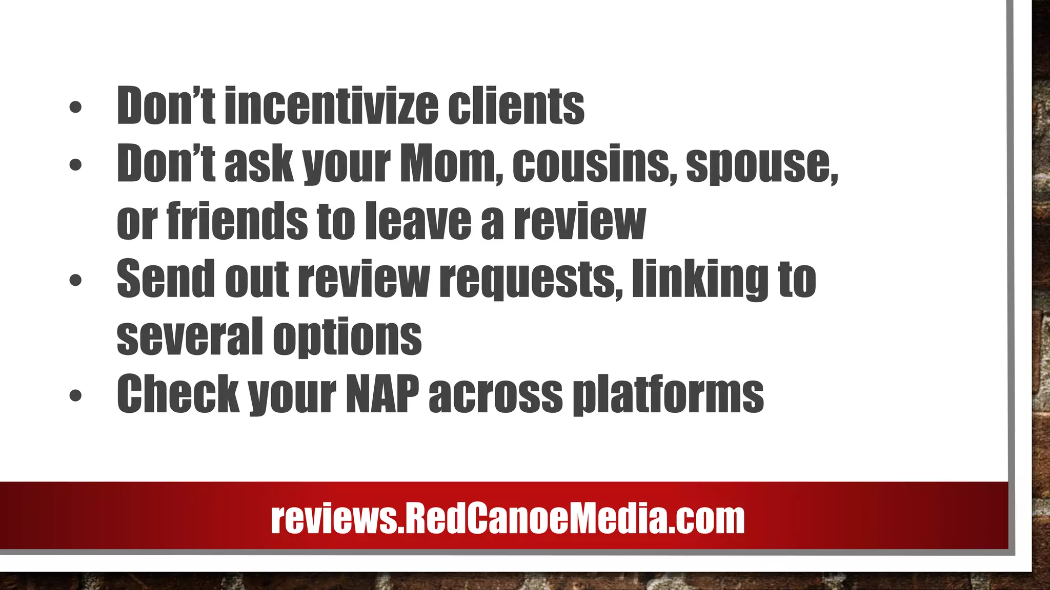 • Don’t incentivize clients
• Don’t ask your Mom, cousins, spouse,
or friends to leave a review
• Send out review requests, linking to
several options
• Check your NAP across platforms
reviews.RedCanoeMedia.com