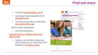 Find out more
13
› Lisa Gray lisa.gray@jisc.ac.uk
› Landscape report available from:
bit.ly/jisc-ema
› Join the conversation on the blog:
ema.jiscinvolve.org/
and on twitter #jiscassess
› Join the mailing list:
www.jiscmail.ac.uk/tech-enhanced-
assessment
› Guides, case studies, videos and
other resources on assessment and
feedback: bit.ly/jisc-assess
 
