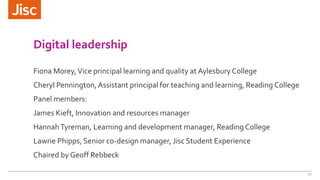 Digital leadership
Fiona Morey,Vice principal learning and quality at Aylesbury College
Cheryl Pennington, Assistant principal for teaching and learning, Reading College
Panel members:
James Kieft, Innovation and resources manager
HannahTyreman, Learning and development manager, Reading College
Lawrie Phipps, Senior co-design manager, Jisc Student Experience
Chaired by Geoff Rebbeck
17
 
