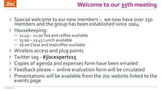 Welcome to our 35th meeting
26/06/2015 2
› Special welcome to our new members – we now have over 250
members and the group has been established since 2004
› Housekeeping:
– 11:45 – 12:00Tea and coffee available
– 13:00 – 13:45 Lunch available
– 16:00 Close and tea/coffee available
› Wireless access and plug points
› Twitter tag - #jiscexperts15
› Copies of agenda and expenses form have been emailed
› Feedback please – online evaluation form will be circulated
› Presentations will be available from the Jisc website linked to the
events page
 