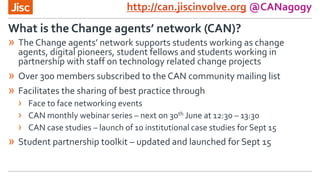 http://can.jiscinvolve.org @CANagogy
» The Change agents’ network supports students working as change
agents, digital pioneers, student fellows and students working in
partnership with staff on technology related change projects
» Over 300 members subscribed to the CAN community mailing list
» Facilitates the sharing of best practice through
› Face to face networking events
› CAN monthly webinar series – next on 30th June at 12:30 – 13:30
› CAN case studies – launch of 10 institutional case studies for Sept 15
» Student partnership toolkit – updated and launched for Sept 15
What is the Change agents’ network (CAN)?
 