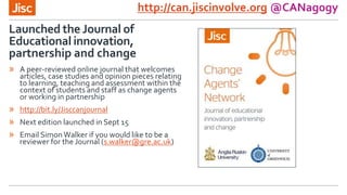 Launched the Journal of
Educational innovation,
partnership and change
http://can.jiscinvolve.org @CANagogy
» A peer-reviewed online journal that welcomes
articles, case studies and opinion pieces relating
to learning, teaching and assessment within the
context of students and staff as change agents
or working in partnership
» http://bit.ly/Jisccanjournal
» Next edition launched in Sept 15
» Email SimonWalker if you would like to be a
reviewer for the Journal (s.walker@gre.ac.uk)
 