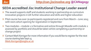 http://can.jiscinvolve.org @CANagogy
» The award supports staff and students working in partnership on curriculum
innovation projects in UK further education and skills and higher education
» Pilot course has over 70 participants registered and runs from March – June 2015
with next cohort opening for registration in September
» Two modules – module 1 is formative and online through Moodle with module 2
assessed by portfolio and should be taken whilst completing a partnership or
change project
» ContactMarkKerriganformore informationifyouwouldliketo registerforthenext
coursestartinglateSept15
Mark.Kerrigan@anglia.ac.uk
SEDA accredited Jisc Institutional Change Leader award
 