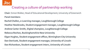 Creating a culture of partnership working
Chair: SimonWalker, Head of Educational Development, University of Greenwich
Panel members:
Rachel Challen, e-Learning manager, Loughborough College
Heather Newbrooks, Student engagement manager, Loughborough College
Andrew Carter-Smith, Digital champion, Loughborough College
Rebecca Rochon, Buckinghamshire New University
Elgan Hughes, Student engagement officer, Birmingham City University
Dan Derricott, Student engagement manager, University of Lincoln
Dan Richardson, Student engagement intern, University of Lincoln
23
 