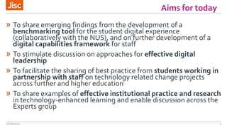 » To share emerging findings from the development of a
benchmarking tool for the student digital experience
(collaboratively with the NUS), and on further development of a
digital capabilities framework for staff
» To stimulate discussion on approaches for effective digital
leadership
» To facilitate the sharing of best practice from students working in
partnership with staff on technology related change projects
across further and higher education
» To share examples of effective institutional practice and research
in technology-enhanced learning and enable discussion across the
Experts group
26/06/2015 3
Aims for today
 