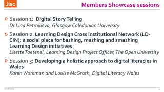 Members Showcase sessions
» Session 1: Digital StoryTelling
Dr Lina Petrakieva, Glasgow CaledonianUniversity
» Session 2: Learning Design Cross Institutional Network (LD-
CIN); a social place for bashing, mashing and smashing
Learning Design initiatives
LisetteToetenel, Learning Design Project Officer,The Open University
» Session 3: Developing a holistic approach to digital literacies in
Wales
KarenWorkman and Louise McGrath, Digital LiteracyWales
26/06/2015 4
 