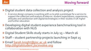 Moving forward
» Digital student data collection and analysis project
› A service design company is working with us to pilot a prototype for a service to
support the collection and analysis of data on student expectations, experiences,
attitudes and satisfaction with digital technologies in their studies in UK higher
and further education
» Developing digital student experience benchmarking tool in
collaboration with NUS
» Digital Student Skills study starts in July 15 – March 16
» Staff – student partnership projects launching in Sept 15
» Email Sarah.knight@jisc.ac.uk and follow
http://digitalstudent.jiscinvolve.org
Jisc Digital Student http://digitalstudent.jiscinvolve.org.uk 9
 