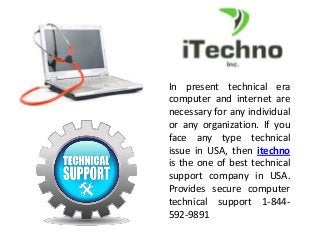In present technical era
computer and internet are
necessary for any individual
or any organization. If you
face any type technical
issue in USA, then itechno
is the one of best technical
support company in USA.
Provides secure computer
technical support 1-844-
592-9891
 