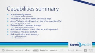 Capabilities summary
■ At scale configuration
■ Compute, storage and network
■ Variable RPO to meet needs of various apps
■ Azure VM auto-sized based on size of on-premises VM
■ User can change per needs
■ Data resides in customer storage
■ Stored securely using encryption
■ Automated failovers – test, planned and unplanned
■ Failback as first class gesture
■ Rich application level recovery
■ Dependency groups
■ Manual actions
 