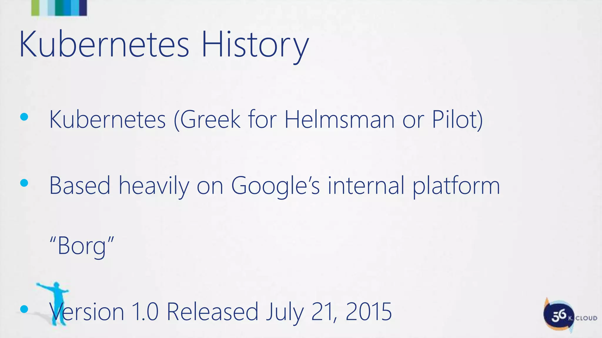 Kubernetes History
• Kubernetes (Greek for Helmsman or Pilot)
• Based heavily on Google’s internal platform
“Borg”
• Version 1.0 Released July 21, 2015
 