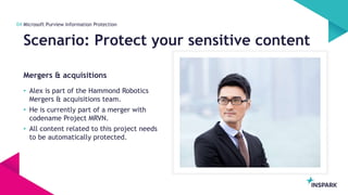 InSpark
Mergers & acquisitions
Scenario: Protect your sensitive content
04 Microsoft Purview Information Protection
• Alex is part of the Hammond Robotics
Mergers & acquisitions team.
• He is currently part of a merger with
codename Project MRVN.
• All content related to this project needs
to be automatically protected.
 