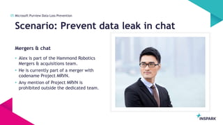 InSpark
Mergers & chat
Scenario: Prevent data leak in chat
05 Microsoft Purview Data Loss Prevention
• Alex is part of the Hammond Robotics
Mergers & acquisitions team.
• He is currently part of a merger with
codename Project MRVN.
• Any mention of Project MRVN is
prohibited outside the dedicated team.
 