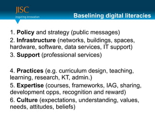 Baselining digital literacies

1. Policy and strategy (public messages)
2. Infrastructure (networks, buildings, spaces,
hardware, software, data services, IT support)
3. Support (professional services)

4. Practices (e.g. curriculum design, teaching,
learning, research, KT, admin.)
5. Expertise (courses, frameworks, IAG, sharing,
development opps, recognition and reward)
6. Culture (expectations, understanding, values,
needs, attitudes, beliefs)
 