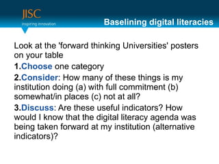 Baselining digital literacies

Look at the 'forward thinking Universities' posters
on your table
1.Choose one category
2.Consider: How many of these things is my
institution doing (a) with full commitment (b)
somewhat/in places (c) not at all?
3.Discuss: Are these useful indicators? How
would I know that the digital literacy agenda was
being taken forward at my institution (alternative
indicators)?
 