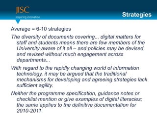 Strategies

Average = 6-10 strategies
The diversity of documents covering... digital matters for
  staff and students means there are few members of the
  University aware of it all – and policies may be devised
  and revised without much engagement across
  departments...
With regard to the rapidly changing world of information
  technology, it may be argued that the traditional
  mechanisms for developing and agreeing strategies lack
  sufficient agility.
Neither the programme specification, guidance notes or
  checklist mention or give examples of digital literacies;
  the same applies to the definitive documentation for
  2010-2011
 