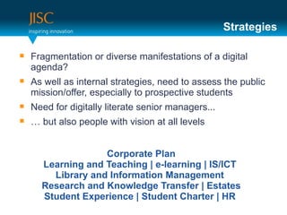 Strategies

   Fragmentation or diverse manifestations of a digital
    agenda?
   As well as internal strategies, need to assess the public
    mission/offer, especially to prospective students
   Need for digitally literate senior managers...
   … but also people with vision at all levels


                   Corporate Plan
      Learning and Teaching | e-learning | IS/ICT
        Library and Information Management
      Research and Knowledge Transfer | Estates
      Student Experience | Student Charter | HR
 