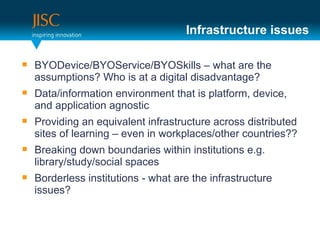 Infrastructure issues

   BYODevice/BYOService/BYOSkills – what are the
    assumptions? Who is at a digital disadvantage?
   Data/information environment that is platform, device,
    and application agnostic
   Providing an equivalent infrastructure across distributed
    sites of learning – even in workplaces/other countries??
   Breaking down boundaries within institutions e.g.
    library/study/social spaces
   Borderless institutions - what are the infrastructure
    issues?
 