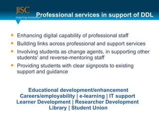 Professional services in support of DDL


   Enhancing digital capability of professional staff
   Building links across professional and support services
   Involving students as change agents, in supporting other
    students' and reverse-mentoring staff
   Providing students with clear signposts to existing
    support and guidance


        Educational development/enhancement
     Careers/employability | e-learning | IT support
    Learner Development | Researcher Development
                Library | Student Union
 