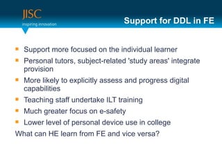 Support for DDL in FE


   Support more focused on the individual learner
   Personal tutors, subject-related 'study areas' integrate
    provision
   More likely to explicitly assess and progress digital
    capabilities
   Teaching staff undertake ILT training
   Much greater focus on e-safety
   Lower level of personal device use in college
What can HE learn from FE and vice versa?
 