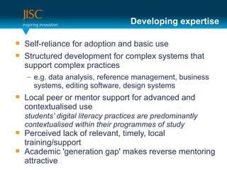Developing expertise

   Self-reliance for adoption and basic use
   Structured development for complex systems that
    support complex practices
    – e.g. data analysis, reference management, business
      systems, editing software, design systems
   Local peer or mentor support for advanced and
    contextualised use
    students’ digital literacy practices are predominantly
    contextualised within their programmes of study
   Perceived lack of relevant, timely, local
    training/support
   Academic 'generation gap' makes reverse mentoring
    attractive
 