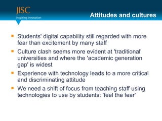 Attitudes and cultures


   Students' digital capability still regarded with more
    fear than excitement by many staff
   Culture clash seems more evident at 'traditional'
    universities and where the 'academic generation
    gap' is widest
   Experience with technology leads to a more critical
    and discriminating attitude
   We need a shift of focus from teaching staff using
    technologies to use by students: 'feel the fear'
 