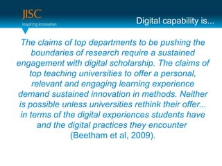 Digital capability is...

  The claims of top departments to be pushing the
      boundaries of research require a sustained
engagement with digital scholarship. The claims of
     top teaching universities to offer a personal,
      relevant and engaging learning experience
demand sustained innovation in methods. Neither
 is possible unless universities rethink their offer...
  in terms of the digital experiences students have
        and the digital practices they encounter
                 (Beetham et al, 2009).
 
