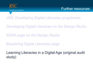 Further resources

JISC Developing Digital Literacies programme:

Developing Digital Literacies on the Design Studio

SEDA page on the Design Studio

Baselining Digital Literacies page

Learning Literacies in a Digital Age (original audit
study)
 