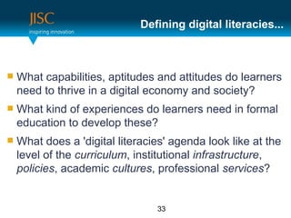 Defining digital literacies...



   What capabilities, aptitudes and attitudes do learners
    need to thrive in a digital economy and society?
   What kind of experiences do learners need in formal
    education to develop these?
   What does a 'digital literacies' agenda look like at the
    level of the curriculum, institutional infrastructure,
    policies, academic cultures, professional services?


                                 33
 