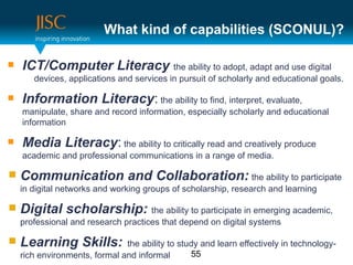 What kind of capabilities (SCONUL)?

   ICT/Computer Literacy the ability to adopt, adapt and use digital
       devices, applications and services in pursuit of scholarly and educational goals.

   Information Literacy: the ability to find, interpret, evaluate,
    manipulate, share and record information, especially scholarly and educational
    information

   Media Literacy: the ability to critically read and creatively produce
    academic and professional communications in a range of media.

   Communication and Collaboration: the ability to participate
    in digital networks and working groups of scholarship, research and learning

   Digital scholarship: the ability to participate in emerging academic,
    professional and research practices that depend on digital systems

   Learning Skills:           the ability to study and learn effectively in technology-
    rich environments, formal and informal       55
 