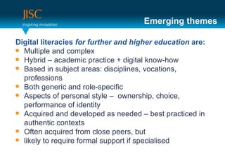 Emerging themes

Digital literacies for further and higher education are:
 Multiple and complex
 Hybrid – academic practice + digital know-how
 Based in subject areas: disciplines, vocations,

  professions
 Both generic and role-specific
 Aspects of personal style – ownership, choice,

  performance of identity
 Acquired and developed as needed – best practiced in

  authentic contexts
 Often acquired from close peers, but
 likely to require formal support if specialised
 