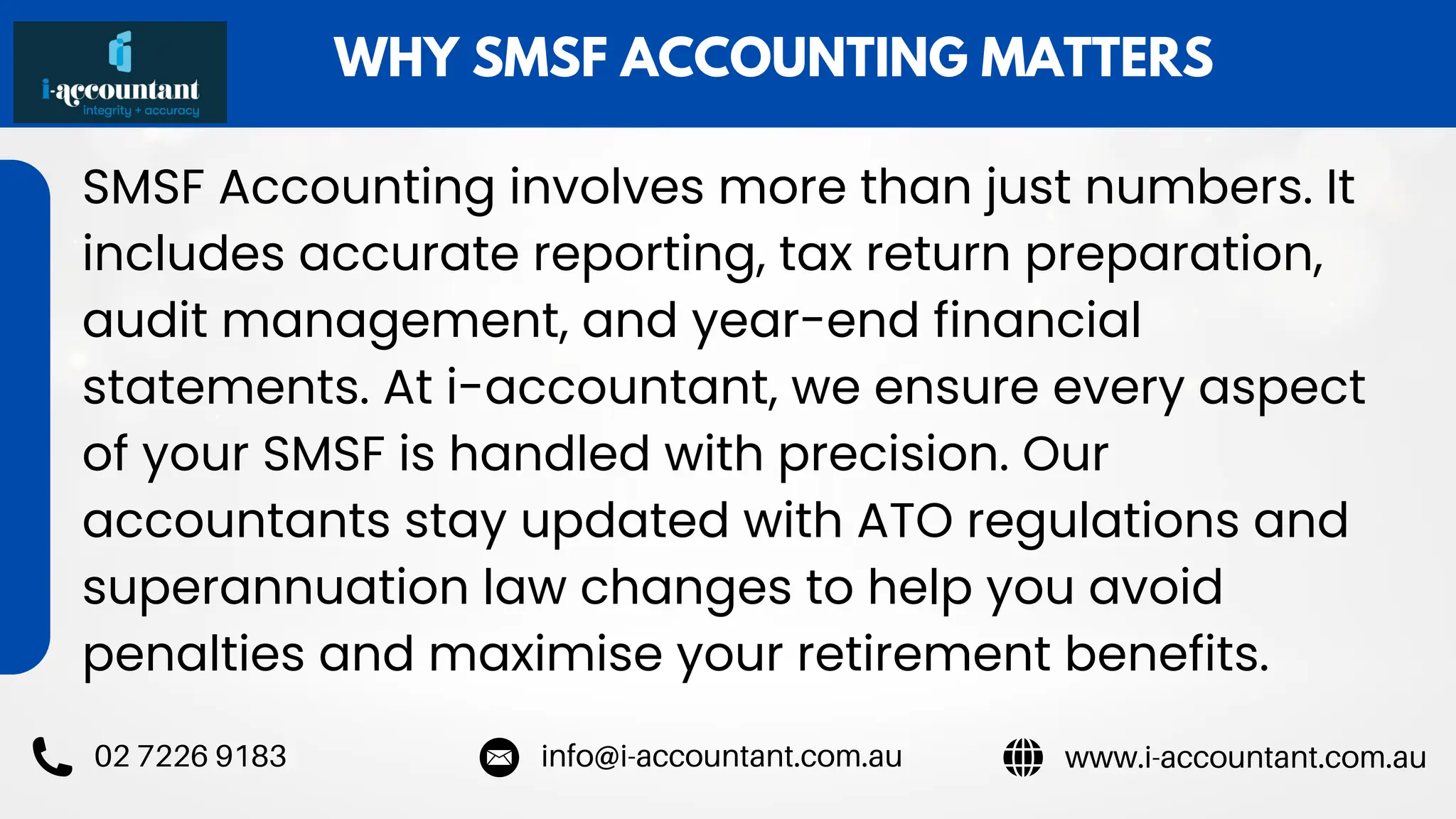 WHY SMSF ACCOUNTING MATTERS
SMSF Accounting involves more than just numbers. It
includes accurate reporting, tax return preparation,
audit management, and year-end financial
statements. At i-accountant, we ensure every aspect
of your SMSF is handled with precision. Our
accountants stay updated with ATO regulations and
superannuation law changes to help you avoid
penalties and maximise your retirement benefits.
www.i-accountant.com.au
info@i-accountant.com.au
02 7226 9183
 