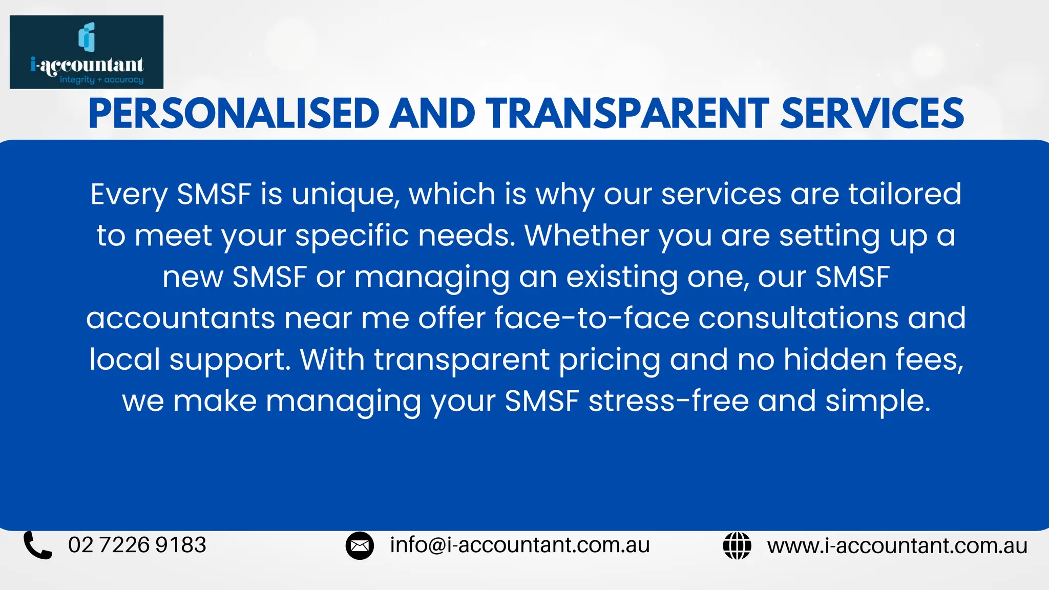 PERSONALISED AND TRANSPARENT SERVICES
Every SMSF is unique, which is why our services are tailored
to meet your specific needs. Whether you are setting up a
new SMSF or managing an existing one, our SMSF
accountants near me offer face-to-face consultations and
local support. With transparent pricing and no hidden fees,
we make managing your SMSF stress-free and simple.
www.i-accountant.com.au
info@i-accountant.com.au
02 7226 9183
 