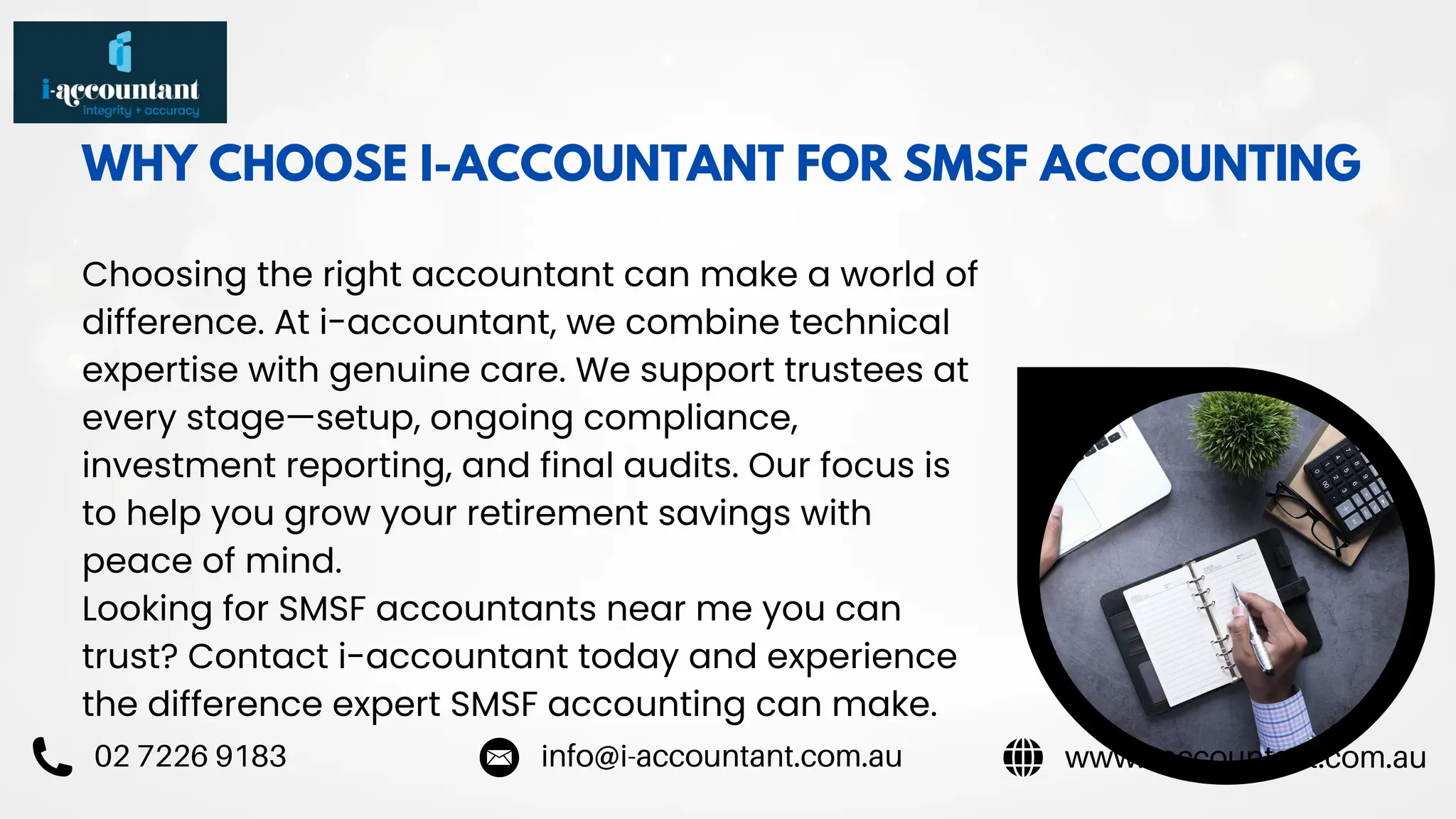 WHY CHOOSE I-ACCOUNTANT FOR SMSF ACCOUNTING
Choosing the right accountant can make a world of
difference. At i-accountant, we combine technical
expertise with genuine care. We support trustees at
every stage—setup, ongoing compliance,
investment reporting, and final audits. Our focus is
to help you grow your retirement savings with
peace of mind.
Looking for SMSF accountants near me you can
trust? Contact i-accountant today and experience
the difference expert SMSF accounting can make.
www.i-accountant.com.au
info@i-accountant.com.au
02 7226 9183
 