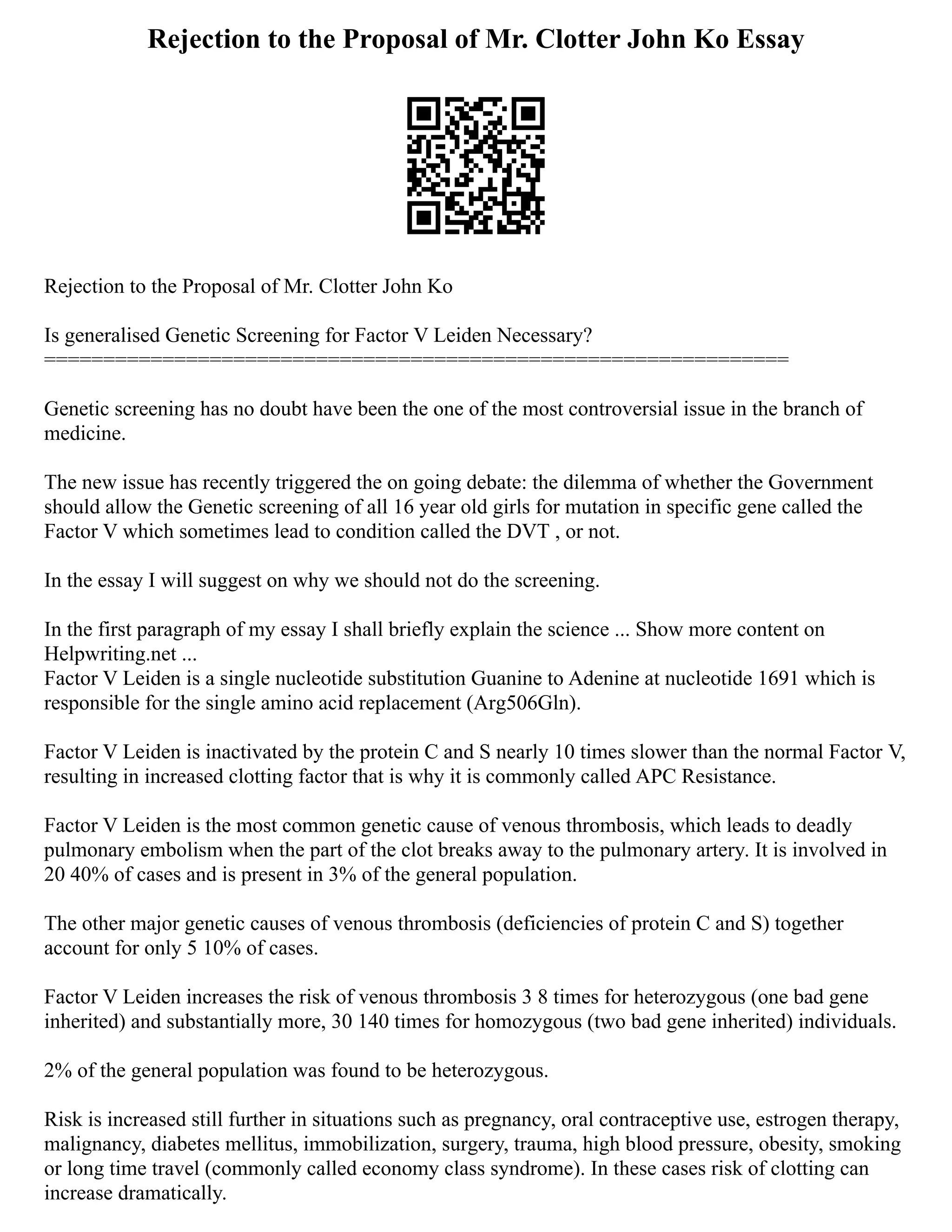 Rejection to the Proposal of Mr. Clotter John Ko Essay
Rejection to the Proposal of Mr. Clotter John Ko
Is generalised Genetic Screening for Factor V Leiden Necessary?
===============================================================
Genetic screening has no doubt have been the one of the most controversial issue in the branch of
medicine.
The new issue has recently triggered the on going debate: the dilemma of whether the Government
should allow the Genetic screening of all 16 year old girls for mutation in specific gene called the
Factor V which sometimes lead to condition called the DVT , or not.
In the essay I will suggest on why we should not do the screening.
In the first paragraph of my essay I shall briefly explain the science ... Show more content on
Helpwriting.net ...
Factor V Leiden is a single nucleotide substitution Guanine to Adenine at nucleotide 1691 which is
responsible for the single amino acid replacement (Arg506Gln).
Factor V Leiden is inactivated by the protein C and S nearly 10 times slower than the normal Factor V,
resulting in increased clotting factor that is why it is commonly called APC Resistance.
Factor V Leiden is the most common genetic cause of venous thrombosis, which leads to deadly
pulmonary embolism when the part of the clot breaks away to the pulmonary artery. It is involved in
20 40% of cases and is present in 3% of the general population.
The other major genetic causes of venous thrombosis (deficiencies of protein C and S) together
account for only 5 10% of cases.
Factor V Leiden increases the risk of venous thrombosis 3 8 times for heterozygous (one bad gene
inherited) and substantially more, 30 140 times for homozygous (two bad gene inherited) individuals.
2% of the general population was found to be heterozygous.
Risk is increased still further in situations such as pregnancy, oral contraceptive use, estrogen therapy,
malignancy, diabetes mellitus, immobilization, surgery, trauma, high blood pressure, obesity, smoking
or long time travel (commonly called economy class syndrome). In these cases risk of clotting can
increase dramatically.
 