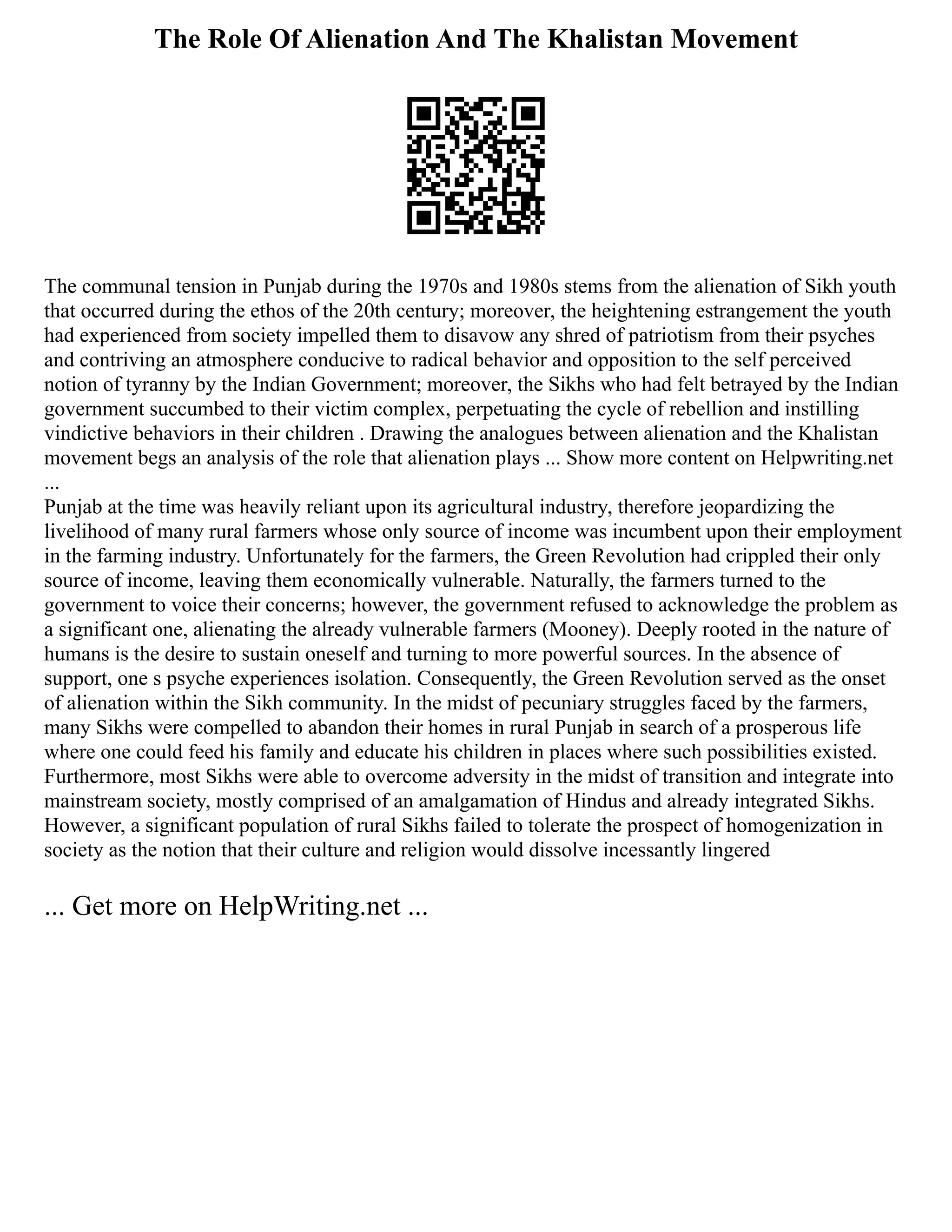The Role Of Alienation And The Khalistan Movement
The communal tension in Punjab during the 1970s and 1980s stems from the alienation of Sikh youth
that occurred during the ethos of the 20th century; moreover, the heightening estrangement the youth
had experienced from society impelled them to disavow any shred of patriotism from their psyches
and contriving an atmosphere conducive to radical behavior and opposition to the self perceived
notion of tyranny by the Indian Government; moreover, the Sikhs who had felt betrayed by the Indian
government succumbed to their victim complex, perpetuating the cycle of rebellion and instilling
vindictive behaviors in their children . Drawing the analogues between alienation and the Khalistan
movement begs an analysis of the role that alienation plays ... Show more content on Helpwriting.net
...
Punjab at the time was heavily reliant upon its agricultural industry, therefore jeopardizing the
livelihood of many rural farmers whose only source of income was incumbent upon their employment
in the farming industry. Unfortunately for the farmers, the Green Revolution had crippled their only
source of income, leaving them economically vulnerable. Naturally, the farmers turned to the
government to voice their concerns; however, the government refused to acknowledge the problem as
a significant one, alienating the already vulnerable farmers (Mooney). Deeply rooted in the nature of
humans is the desire to sustain oneself and turning to more powerful sources. In the absence of
support, one s psyche experiences isolation. Consequently, the Green Revolution served as the onset
of alienation within the Sikh community. In the midst of pecuniary struggles faced by the farmers,
many Sikhs were compelled to abandon their homes in rural Punjab in search of a prosperous life
where one could feed his family and educate his children in places where such possibilities existed.
Furthermore, most Sikhs were able to overcome adversity in the midst of transition and integrate into
mainstream society, mostly comprised of an amalgamation of Hindus and already integrated Sikhs.
However, a significant population of rural Sikhs failed to tolerate the prospect of homogenization in
society as the notion that their culture and religion would dissolve incessantly lingered
... Get more on HelpWriting.net ...
 