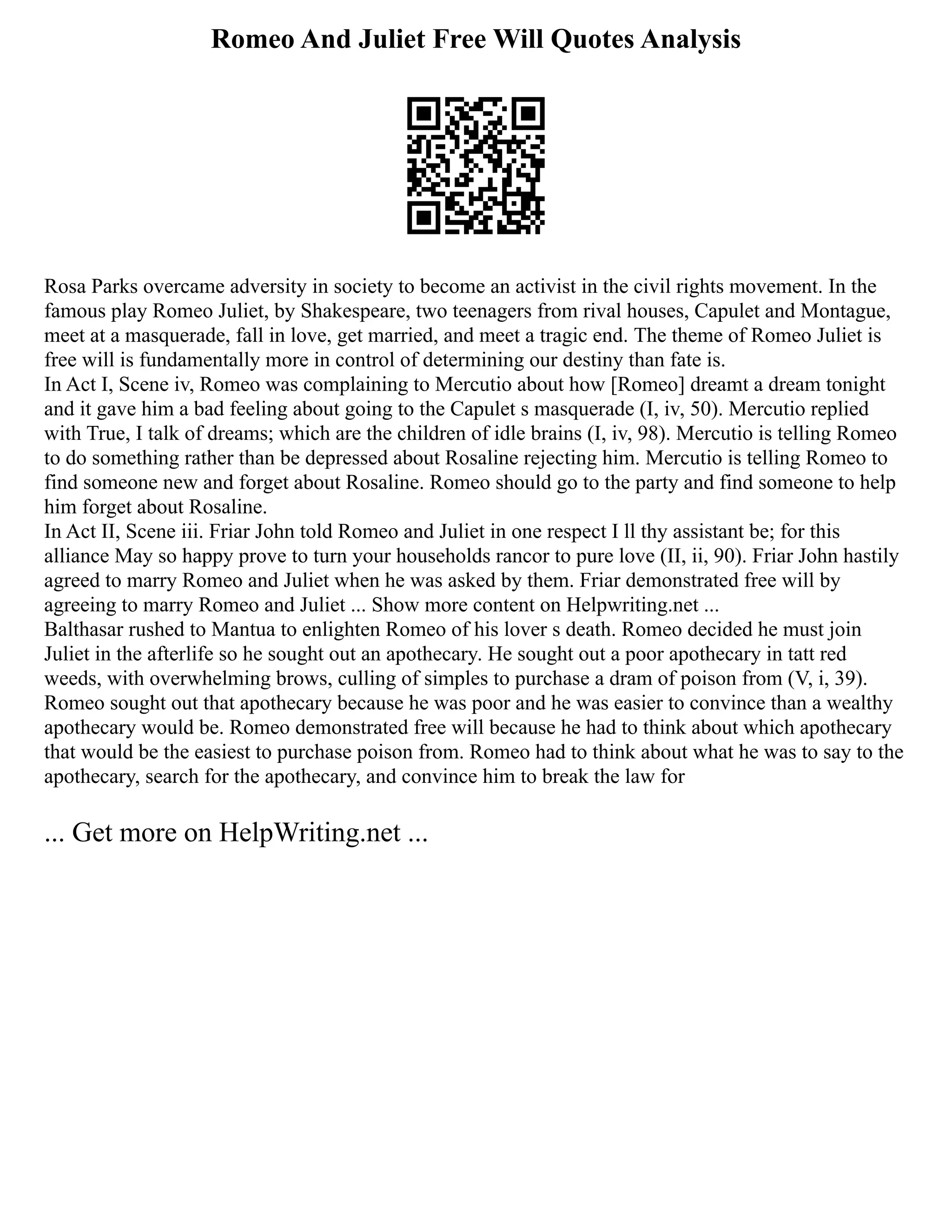 Romeo And Juliet Free Will Quotes Analysis
Rosa Parks overcame adversity in society to become an activist in the civil rights movement. In the
famous play Romeo Juliet, by Shakespeare, two teenagers from rival houses, Capulet and Montague,
meet at a masquerade, fall in love, get married, and meet a tragic end. The theme of Romeo Juliet is
free will is fundamentally more in control of determining our destiny than fate is.
In Act I, Scene iv, Romeo was complaining to Mercutio about how [Romeo] dreamt a dream tonight
and it gave him a bad feeling about going to the Capulet s masquerade (I, iv, 50). Mercutio replied
with True, I talk of dreams; which are the children of idle brains (I, iv, 98). Mercutio is telling Romeo
to do something rather than be depressed about Rosaline rejecting him. Mercutio is telling Romeo to
find someone new and forget about Rosaline. Romeo should go to the party and find someone to help
him forget about Rosaline.
In Act II, Scene iii. Friar John told Romeo and Juliet in one respect I ll thy assistant be; for this
alliance May so happy prove to turn your households rancor to pure love (II, ii, 90). Friar John hastily
agreed to marry Romeo and Juliet when he was asked by them. Friar demonstrated free will by
agreeing to marry Romeo and Juliet ... Show more content on Helpwriting.net ...
Balthasar rushed to Mantua to enlighten Romeo of his lover s death. Romeo decided he must join
Juliet in the afterlife so he sought out an apothecary. He sought out a poor apothecary in tatt red
weeds, with overwhelming brows, culling of simples to purchase a dram of poison from (V, i, 39).
Romeo sought out that apothecary because he was poor and he was easier to convince than a wealthy
apothecary would be. Romeo demonstrated free will because he had to think about which apothecary
that would be the easiest to purchase poison from. Romeo had to think about what he was to say to the
apothecary, search for the apothecary, and convince him to break the law for
... Get more on HelpWriting.net ...
 
