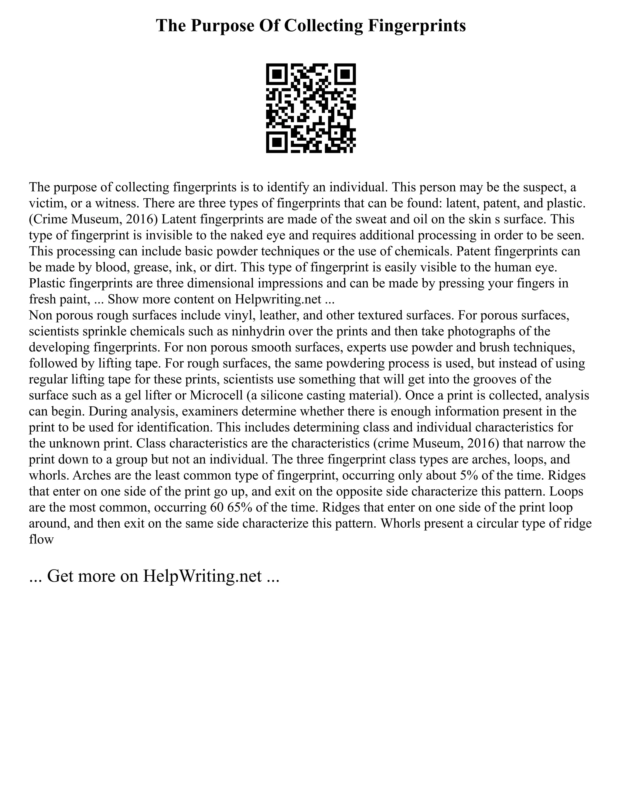 The Purpose Of Collecting Fingerprints
The purpose of collecting fingerprints is to identify an individual. This person may be the suspect, a
victim, or a witness. There are three types of fingerprints that can be found: latent, patent, and plastic.
(Crime Museum, 2016) Latent fingerprints are made of the sweat and oil on the skin s surface. This
type of fingerprint is invisible to the naked eye and requires additional processing in order to be seen.
This processing can include basic powder techniques or the use of chemicals. Patent fingerprints can
be made by blood, grease, ink, or dirt. This type of fingerprint is easily visible to the human eye.
Plastic fingerprints are three dimensional impressions and can be made by pressing your fingers in
fresh paint, ... Show more content on Helpwriting.net ...
Non porous rough surfaces include vinyl, leather, and other textured surfaces. For porous surfaces,
scientists sprinkle chemicals such as ninhydrin over the prints and then take photographs of the
developing fingerprints. For non porous smooth surfaces, experts use powder and brush techniques,
followed by lifting tape. For rough surfaces, the same powdering process is used, but instead of using
regular lifting tape for these prints, scientists use something that will get into the grooves of the
surface such as a gel lifter or Microcell (a silicone casting material). Once a print is collected, analysis
can begin. During analysis, examiners determine whether there is enough information present in the
print to be used for identification. This includes determining class and individual characteristics for
the unknown print. Class characteristics are the characteristics (crime Museum, 2016) that narrow the
print down to a group but not an individual. The three fingerprint class types are arches, loops, and
whorls. Arches are the least common type of fingerprint, occurring only about 5% of the time. Ridges
that enter on one side of the print go up, and exit on the opposite side characterize this pattern. Loops
are the most common, occurring 60 65% of the time. Ridges that enter on one side of the print loop
around, and then exit on the same side characterize this pattern. Whorls present a circular type of ridge
flow
... Get more on HelpWriting.net ...
 